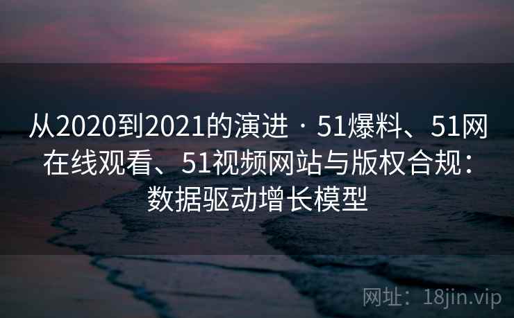 从2020到2021的演进 · 51爆料、51网在线观看、51视频网站与版权合规：数据驱动增长模型