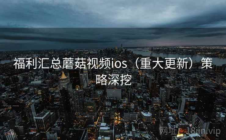 福利汇总蘑菇视频ios（重大更新）策略深挖