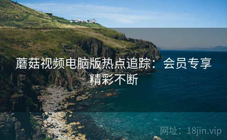 蘑菇视频电脑版热点追踪：会员专享精彩不断  第2张