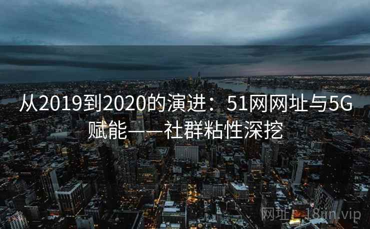 从2019到2020的演进：51网网址与5G赋能——社群粘性深挖